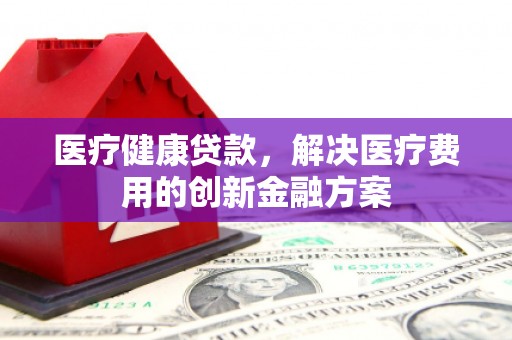 柏乡医疗健康贷款，解决医疗费用的创新金融方案