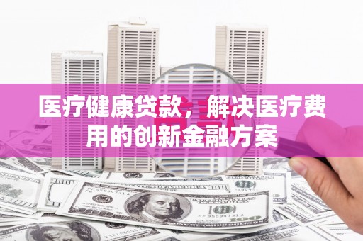 柏乡医疗健康贷款，解决医疗费用的创新金融方案