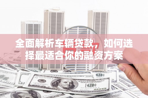 柏乡全面解析车辆贷款，如何选择最适合你的融资方案