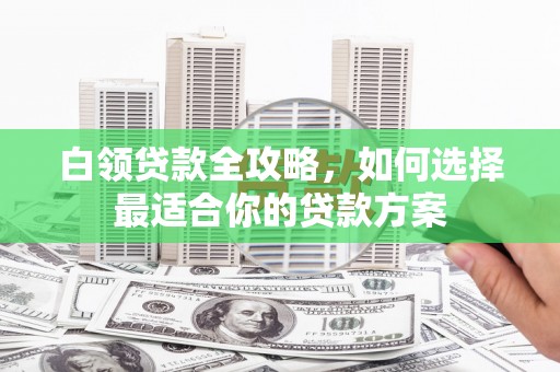 柏乡白领贷款全攻略，如何选择最适合你的贷款方案